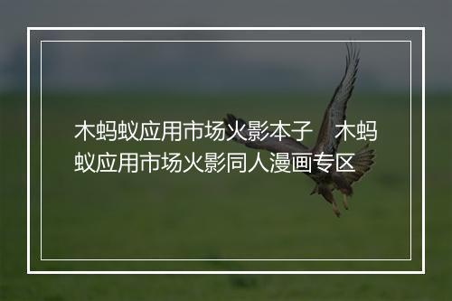 木蚂蚁应用市场火影本子　木蚂蚁应用市场火影同人漫画专区